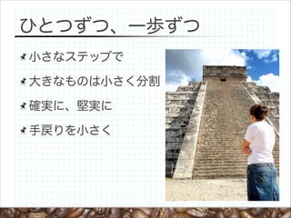 ひとつずつ、一歩ずつ
小さなステップで
大きなものは小さく分割
確実に、堅実に
手戻りを小さく

 