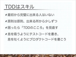 TDDはスキル
最初から完璧に出来る人はいない
原則は原則、出来る所から少しずつ
困ったら「TDDのこころ」を見直す
息を吸うようにテストコードを書き、 
息を吐くようにプロダクトコードを書こう

 