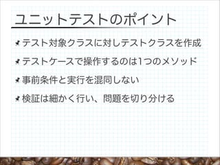 ユニットテストのポイント
テスト対象クラスに対しテストクラスを作成
テストケースで操作するのは1つのメソッド
事前条件と実行を混同しない
検証は細かく行い、問題を切り分ける

 
