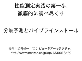 性能測定実践の第一歩:
徹底的に調べ尽くす
分岐予測とパイプラインストール

参考：坂井修一 「コンピュータアーキテクチャ」
http://www.amazon.co.jp/dp/4339018430

 