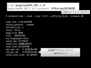 $ ssh jpugstudy@54.201.1.14	
jpugstudy@54.201.1.14's password: JPUGstudy20140201
※現在はアクセスできません
$ micbench mem --rand --size 256MB --affinity 0:c0 --timeout 10
loop end: t=10.025490
access_pattern
random
multiplicity 1
local false
page_size 4096
size
268435456
use_hugepages false
total_ops 31719424
total_clk 18000368292
exec_time 10.025490
ops_per_sec 3.163878e+06
clk_per_op
5.674872e+02
total_exec_time 16.503597

主記憶アクセスレイテンシ
567クロック

 