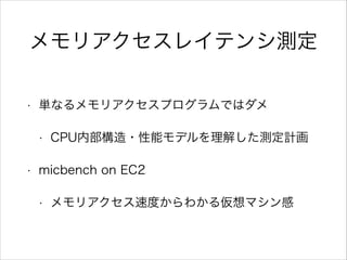 メモリアクセスレイテンシ測定
•

単なるメモリアクセスプログラムではダメ
•

•

CPU内部構造・性能モデルを理解した測定計画

micbench on EC2
•

メモリアクセス速度からわかる仮想マシン感

 