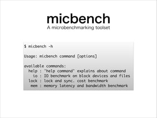 micbench
A microbenchmarking toolset

$ micbench -h	
!
Usage: micbench command [options]	
!
available commands:	
help : 'help command' explains about command	
io : IO benchmark on block devices and files	
lock : lock and sync. cost benchmark	
mem : memory latency and bandwidth benchmark

 
