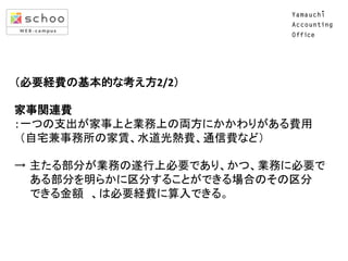 （必要経費の基本的な考え方2/2）	
  
	
  
家事関連費	
  
：一つの支出が家事上と業務上の両方にかかわりがある費用	
  
	
  	
  （自宅兼事務所の家賃、水道光熱費、通信費など）	
  
	
  
→ 主たる部分が業務の遂行上必要であり、かつ、業務に必要で	
  
	
  	
  	
  	
  	
  	
  ある部分を明らかに区分することができる場合のその区分	
  
	
  	
  	
  	
  	
  	
  できる金額　、は必要経費に算入できる。	
  
	

 
