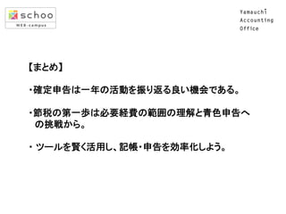 　【まとめ】	
  
	
  
　・確定申告は一年の活動を振り返る良い機会である。	
  
	
  
　・節税の第一歩は必要経費の範囲の理解と青色申告へ	
  
　　の挑戦から。	
  
	
  
　・ ツールを賢く活用し、記帳・申告を効率化しよう。	
  
	
  
 
　　	

 
