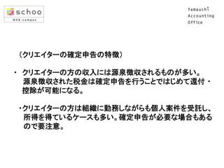  	
  	
  （クリエイターの確定申告の特徴）	
  
	
  
・　クリエイターの方の収入には源泉徴収されるものが多い。	
  
　 源泉徴収された税金は確定申告を行うことではじめて還付 ・	
  
	
  	
  	
  	
  	
  控除が可能になる。	
  
	
  
　・クリエイターの方は組織に勤務しながらも個人案件を受託し、	
  
　　所得を得ているケースも多い。確定申告が必要な場合もある	
  
　　ので要注意。 
　　	

 