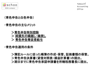  
（青色申告と白色申告）	
  
 
・青色申告の主なメリット 
 
　　　 ＞青色申告特別控除　 
　　　 ＞ 純損失の繰越し・繰戻し　 
　　　 ＞ 青色申告専従者給与 
 
・青色申告適用の条件 
 
　　　 ＞簿記ルールに従った帳簿の作成・保管、証拠書類の保管。 
　　　 ＞青色申告決算書（貸借対照表・損益計算書）の提出。 
　　　 ＞期日までに青色申告承認申請書を所轄税務署長に提出。 
	

 