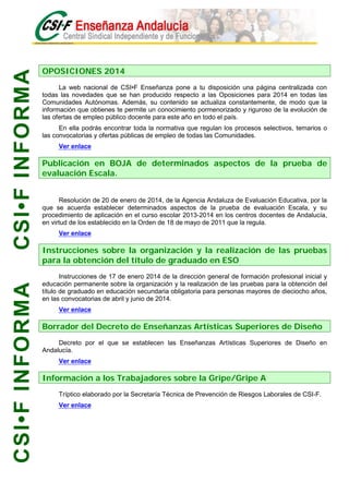 CSI•F INFORMA
CSI•F INFORMA

OPOSICIONES 2014
La web nacional de CSI•F Enseñanza pone a tu disposición una página centralizada con
todas las novedades que se han producido respecto a las Oposiciones para 2014 en todas las
Comunidades Autónomas. Además, su contenido se actualiza constantemente, de modo que la
información que obtienes te permite un conocimiento pormenorizado y riguroso de la evolución de
las ofertas de empleo público docente para este año en todo el país.
En ella podrás encontrar toda la normativa que regulan los procesos selectivos, temarios o
las convocatorias y ofertas públicas de empleo de todas las Comunidades.
Ver enlace

Publicación en BOJA de determinados aspectos de la prueba de
evaluación Escala.
Resolución de 20 de enero de 2014, de la Agencia Andaluza de Evaluación Educativa, por la
que se acuerda establecer determinados aspectos de la prueba de evaluación Escala, y su
procedimiento de aplicación en el curso escolar 2013-2014 en los centros docentes de Andalucía,
en virtud de los establecido en la Orden de 18 de mayo de 2011 que la regula.
Ver enlace

Instrucciones sobre la organización y la realización de las pruebas
para la obtención del título de graduado en ESO
Instrucciones de 17 de enero 2014 de la dirección general de formación profesional inicial y
educación permanente sobre la organización y la realización de las pruebas para la obtención del
título de graduado en educación secundaria obligatoria para personas mayores de dieciocho años,
en las convocatorias de abril y junio de 2014.
Ver enlace

Borrador del Decreto de Enseñanzas Artísticas Superiores de Diseño
Decreto por el que se establecen las Enseñanzas Artísticas Superiores de Diseño en
Andalucía.
Ver enlace

Información a los Trabajadores sobre la Gripe/Gripe A
Tríptico elaborado por la Secretaría Técnica de Prevención de Riesgos Laborales de CSI-F.
Ver enlace

 