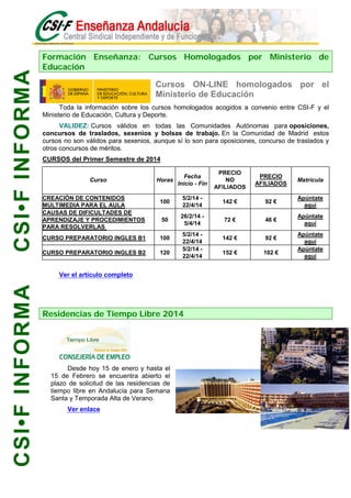 CSI•F INFORMA

Formación Enseñanza: Cursos Homologados por Ministerio de
Educación

Cursos ON-LINE homologados por el
Ministerio de Educación
Toda la información sobre los cursos homologados acogidos a convenio entre CSI-F y el
Ministerio de Educación, Cultura y Deporte.
VALIDEZ: Cursos válidos en todas las Comunidades Autónomas para oposiciones,
concursos de traslados, sexenios y bolsas de trabajo. En la Comunidad de Madrid estos
cursos no son válidos para sexenios, aunque sí lo son para oposiciones, concurso de traslados y
otros concursos de méritos.
CURSOS del Primer Semestre de 2014
Curso
CREACIÓN DE CONTENIDOS
MULTIMEDIA PARA EL AULA
CAUSAS DE DIFICULTADES DE
APRENDIZAJE Y PROCEDIMIENTOS
PARA RESOLVERLAS

Horas

Fecha
Inicio - Fin

PRECIO
NO
AFILIADOS

PRECIO
AFILIADOS

Matrícula

100

5/2/14 22/4/14

142 €

92 €

Apúntate
aquí

50

26/2/14 5/4/14

72 €

46 €

Apúntate
aquí

142 €

92 €

152 €

102 €

CURSO PREPARATORIO INGLES B1

100

CURSO PREPARATORIO INGLES B2

120

5/2/14 22/4/14
5/2/14 22/4/14

CSI•F INFORMA

Ver el artículo completo

Residencias de Tiempo Libre 2014

Desde hoy 15 de enero y hasta el
15 de Febrero se encuentra abierto el
plazo de solicitud de las residencias de
tiempo libre en Andalucía para Semana
Santa y Temporada Alta de Verano.
Ver enlace

Apúntate
aquí
Apúntate
aquí

 