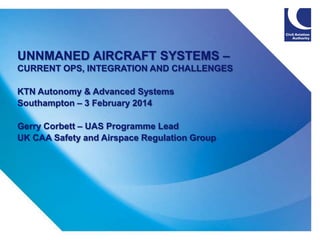 UNNMANED AIRCRAFT SYSTEMS –
CURRENT OPS, INTEGRATION AND CHALLENGES
KTN Autonomy & Advanced Systems
Southampton – 3 February 2014
Gerry Corbett – UAS Programme Lead
UK CAA Safety and Airspace Regulation Group

1

 