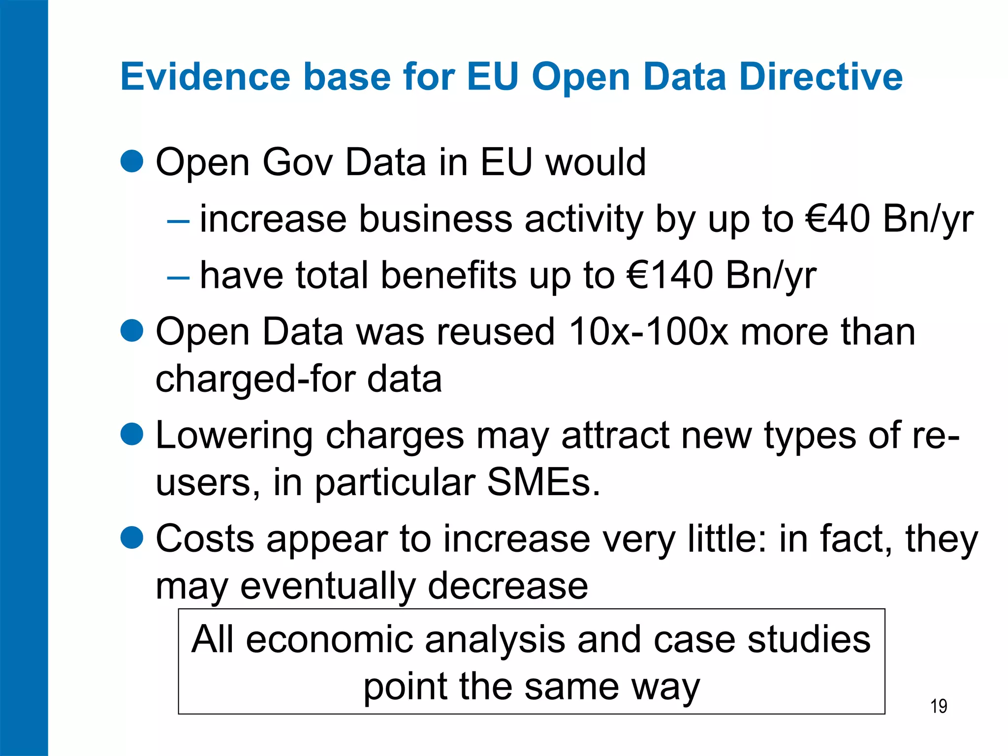 Evidence base for EU Open Data Directive
 Open Gov Data in EU would
‒ increase business activity by up to €40 Bn/yr
‒ have total benefits up to €140 Bn/yr
 Open Data was reused 10x-100x more than
charged-for data
 Lowering charges may attract new types of reusers, in particular SMEs.
 Costs appear to increase very little: in fact, they
may eventually decrease
All economic analysis and case studies
point the same way
19

 
