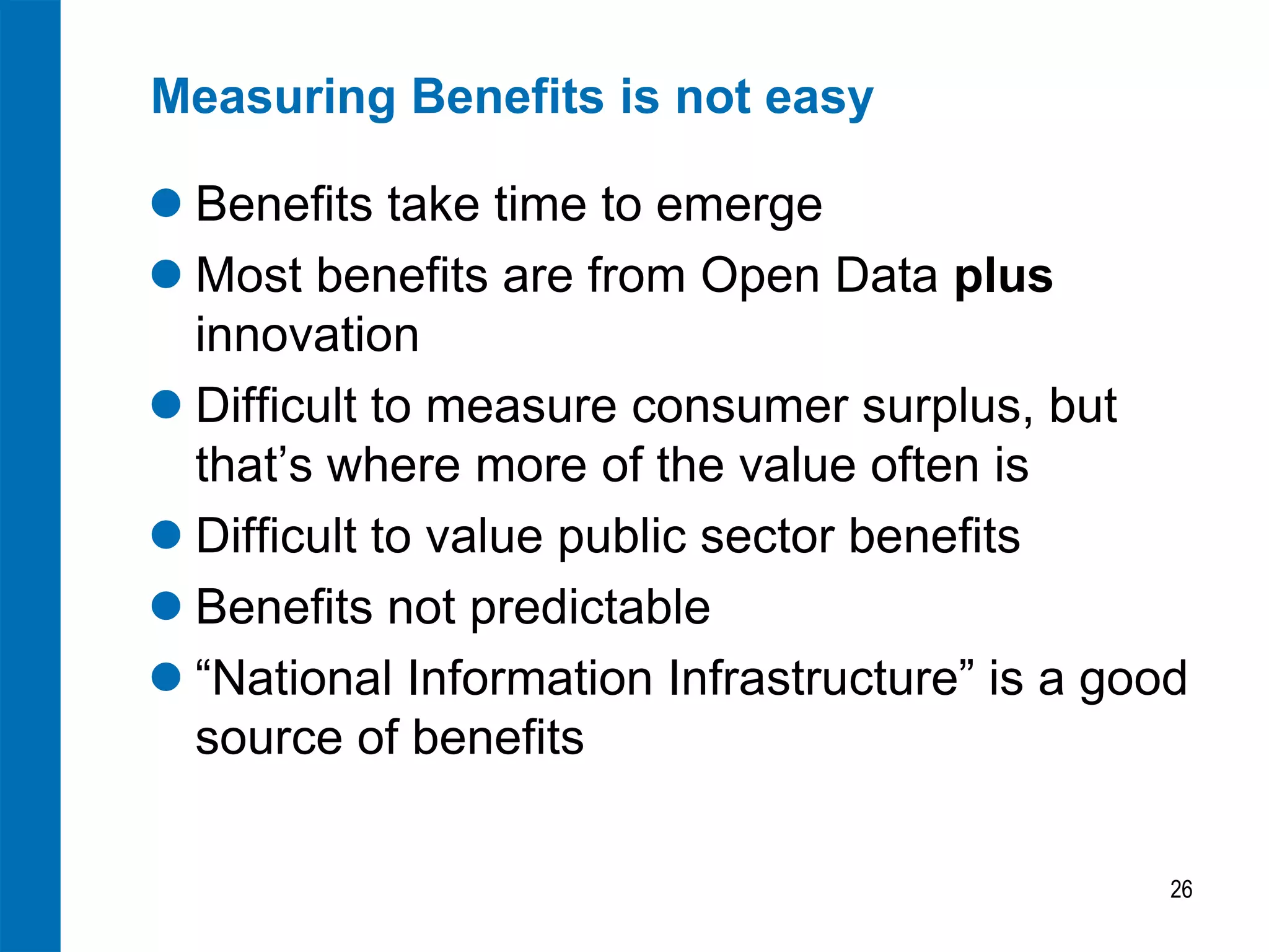 Measuring Benefits is not easy
 Benefits take time to emerge
 Most benefits are from Open Data plus
innovation
 Difficult to measure consumer surplus, but
that’s where more of the value often is
 Difficult to value public sector benefits
 Benefits not predictable
 “National Information Infrastructure” is a good
source of benefits
26

 