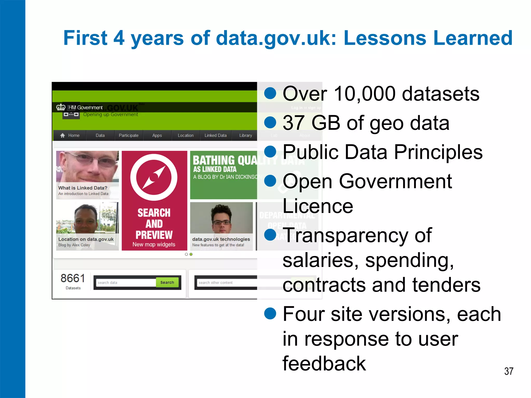 First 4 years of data.gov.uk: Lessons Learned
 Over 10,000 datasets
 37 GB of geo data
 Public Data Principles
 Open Government
Licence
 Transparency of
salaries, spending,
contracts and tenders
 Four site versions, each
in response to user
feedback
37

 