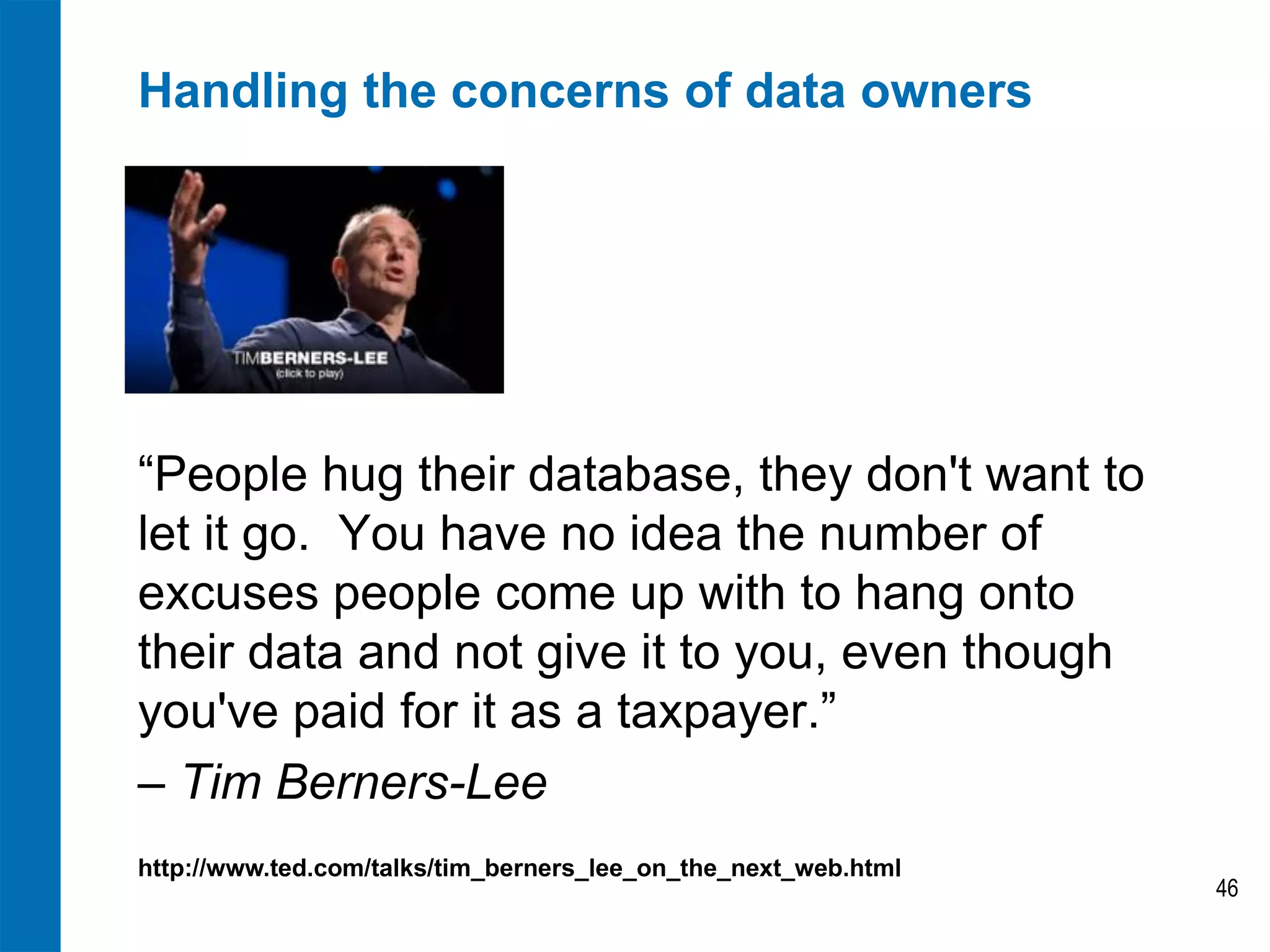Handling the concerns of data owners

“People hug their database, they don't want to
let it go. You have no idea the number of
excuses people come up with to hang onto
their data and not give it to you, even though
you've paid for it as a taxpayer.”
– Tim Berners-Lee
http://www.ted.com/talks/tim_berners_lee_on_the_next_web.html

46

 