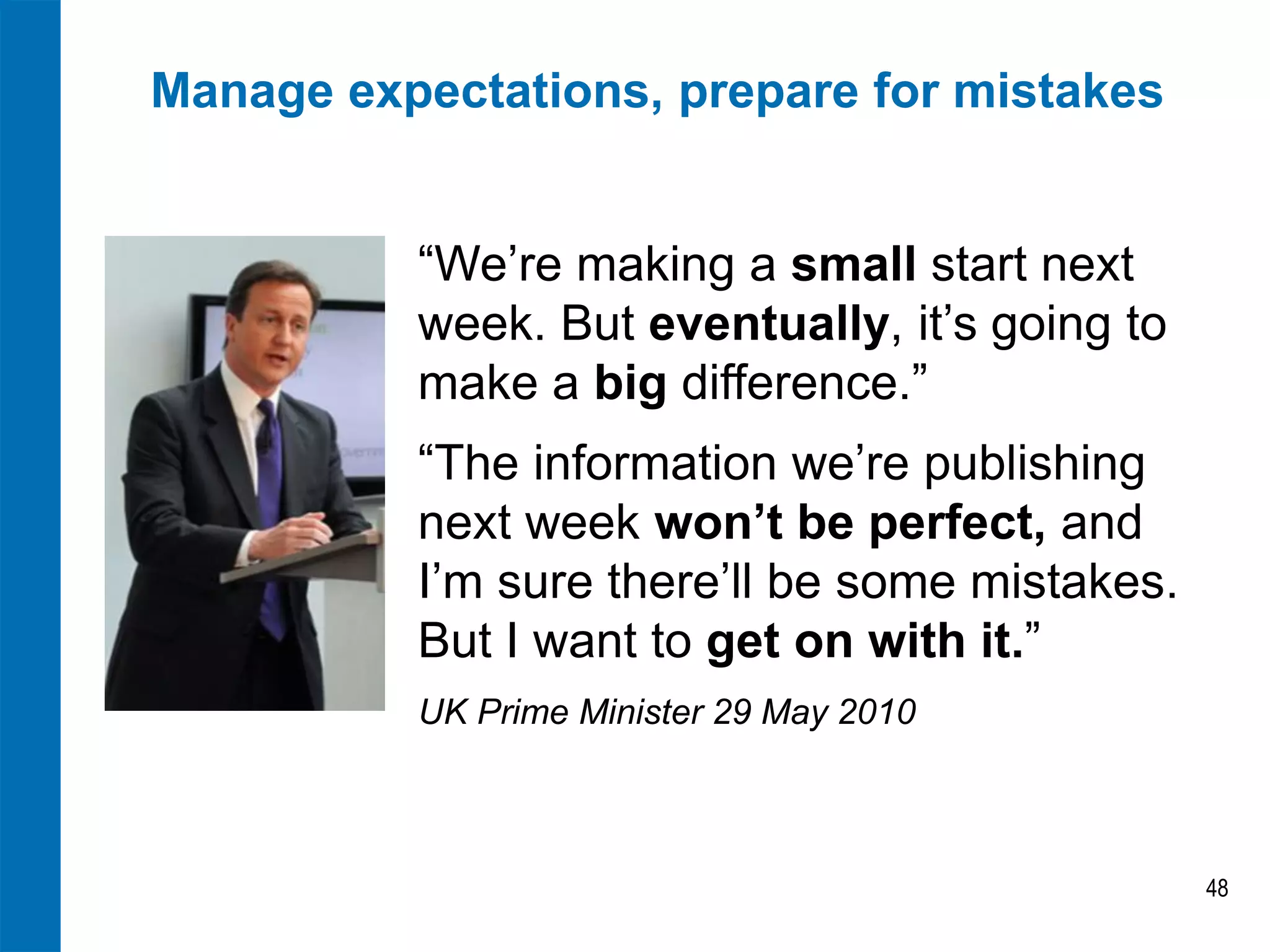 Manage expectations, prepare for mistakes
“We’re making a small start next
week. But eventually, it’s going to
make a big difference.”
“The information we’re publishing
next week won’t be perfect, and
I’m sure there’ll be some mistakes.
But I want to get on with it.”
UK Prime Minister 29 May 2010

48

 
