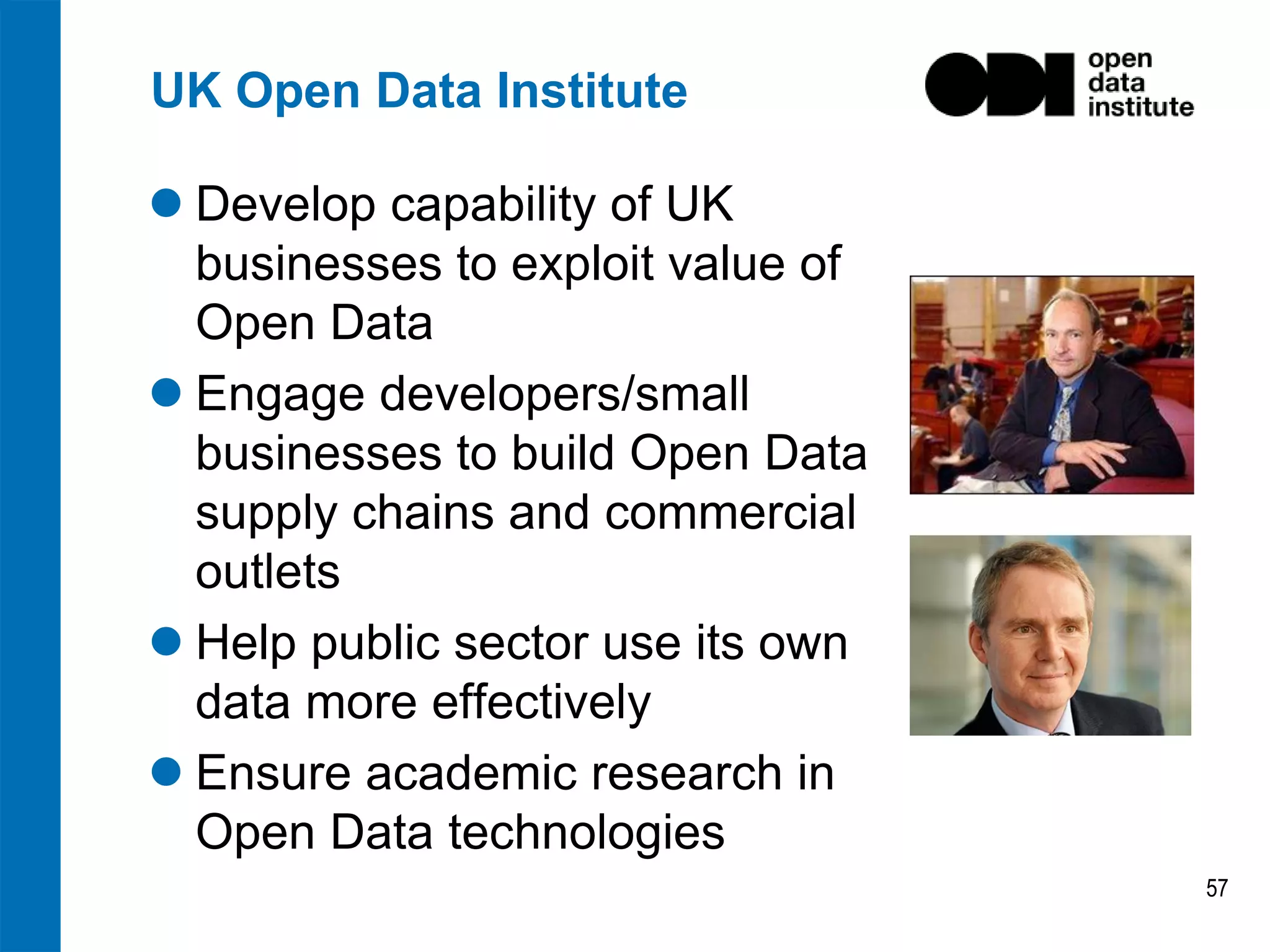 UK Open Data Institute
 Develop capability of UK
businesses to exploit value of
Open Data
 Engage developers/small
businesses to build Open Data
supply chains and commercial
outlets
 Help public sector use its own
data more effectively
 Ensure academic research in
Open Data technologies
57

 