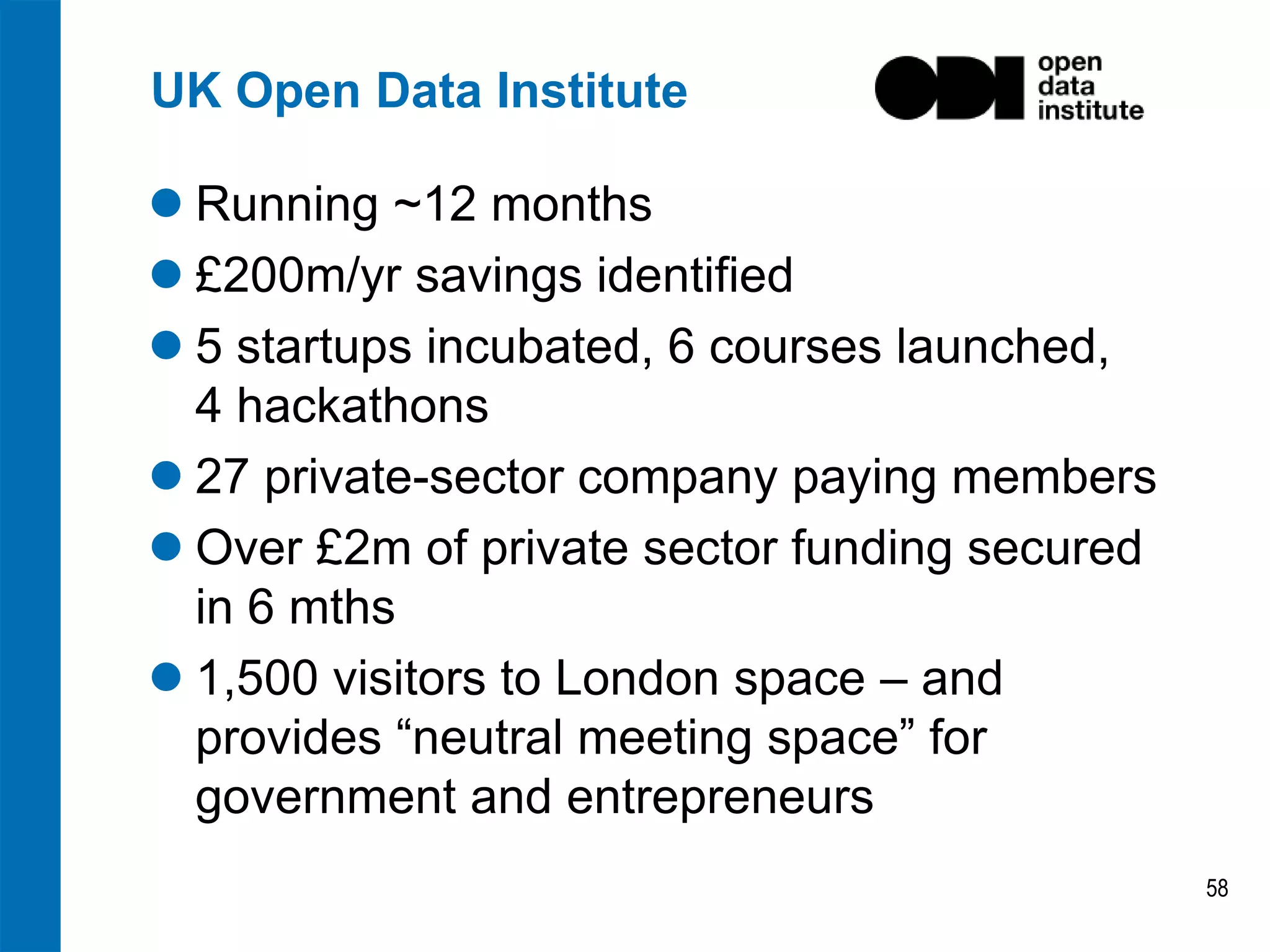 UK Open Data Institute
 Running ~12 months
 £200m/yr savings identified
 5 startups incubated, 6 courses launched,
4 hackathons
 27 private-sector company paying members
 Over £2m of private sector funding secured
in 6 mths
 1,500 visitors to London space – and
provides “neutral meeting space” for
government and entrepreneurs
58

 