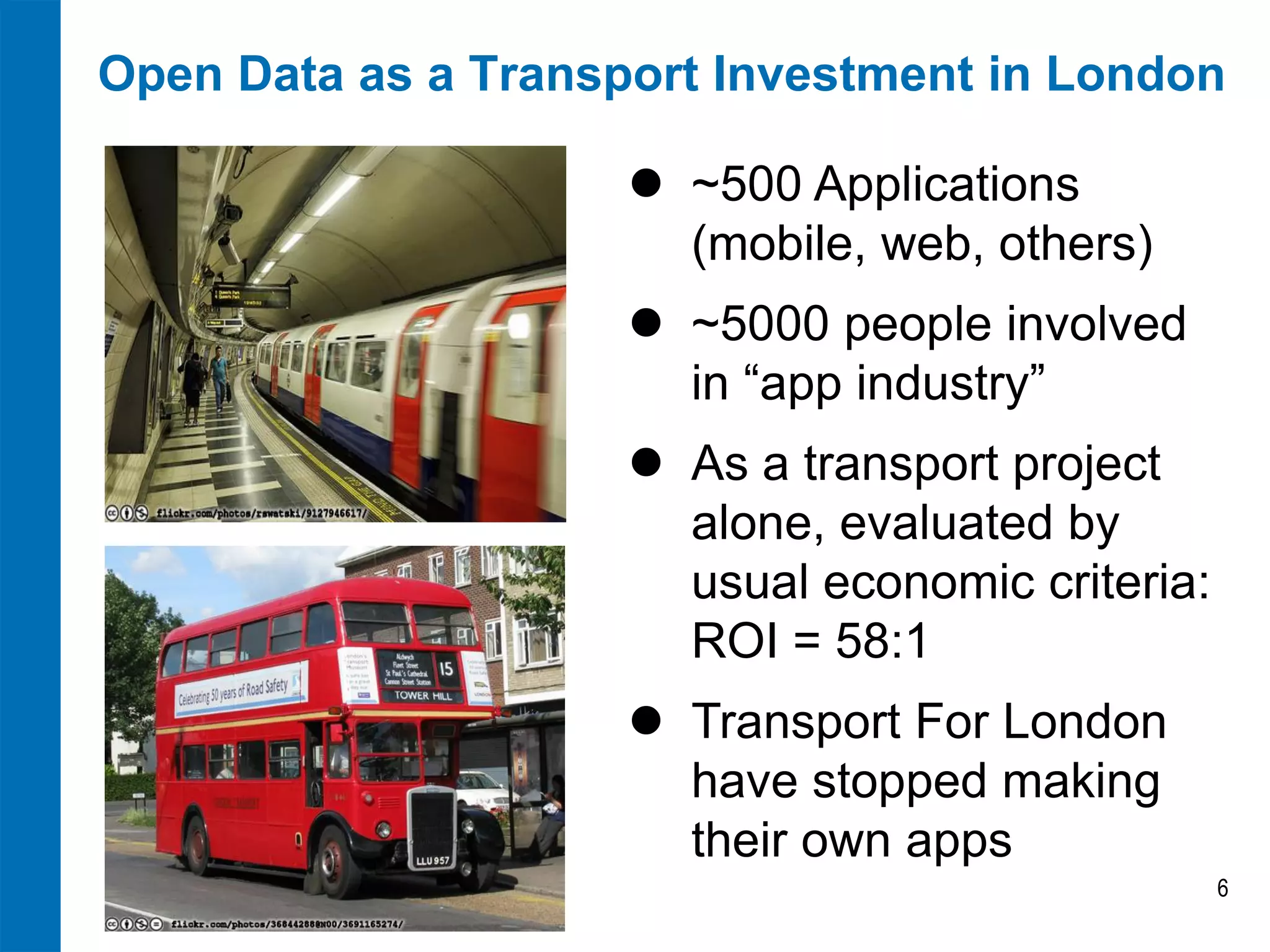 Open Data as a Transport Investment in London
 ~500 Applications
(mobile, web, others)
 ~5000 people involved
in “app industry”

 As a transport project
alone, evaluated by
usual economic criteria:
ROI = 58:1
 Transport For London
have stopped making
their own apps
6

 