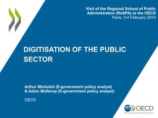 Visit of the Regional School of Public
Administration (ReSPA) to the OECD
Paris, 3-4 February 2014

DIGITISATION OF THE PUBLIC
SECTOR

Arthur Mickoleit (E-government policy analyst)
& Adam Mollerup (E-government policy analyst)
OECD

 