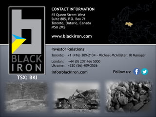 CONTACT INFORMATION
65 Queen Street West
Suite 805, P.O. Box 71
Toronto, Ontario, Canada
M5H 2M5

www.blackiron.com
Investor Relations
Toronto: +1 (416) 309-2134 - Michael McAllister, IR Manager

London: +44 (0) 207 466 5000
Ukraine: +380 (56) 409-2536

info@blackiron.com

TSX: BKI

Follow us:

 