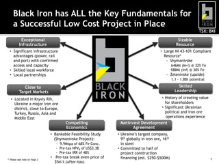 Black Iron has ALL the Key Fundamentals for
a Successful Low Cost Project in Place
TSX: BKI
Exceptional
Infrastructure

Sizable
Resource

• Significant infrastructure
advantages (power, rail
and port) with confirmed
access and capacity
• Skilled local workforce
• Local partnerships

• Large NI 43-101 Compliant
Resource*
- Shymanivske
646Mt (M+I) @ 32% Fe
188Mt (Inf) @ 30% Fe

- Zelenivske (upside)
1.1 - 1.8Bt potential

Close to
Target Markets

Skilled
Leadership

• Located in Kryviy Rih,
Ukraine a major iron ore
district, close to Europe,
Turkey, Russia, Asia and
Middle East

• History of creating value
for shareholders
• Significant Ukrainian
political and iron ore
operations experience

Compelling
Economics

Metinvest Development
Agreement

• Bankable Feasibility Study
(Shymanivske Project):

• Ukraine’s largest company,
9th globally in iron ore, 16th
in steel
• Committed to half of
project construction
financing (est. $250-$500M)

- 9.9Mtpa of 68% Fe Conc.
- Pre-tax NPV8 of US$3.3B
- Pre-tax IRR of 48%
* Please see note on Page 2

• Break even price of $54/t
(after-tax)

4

 