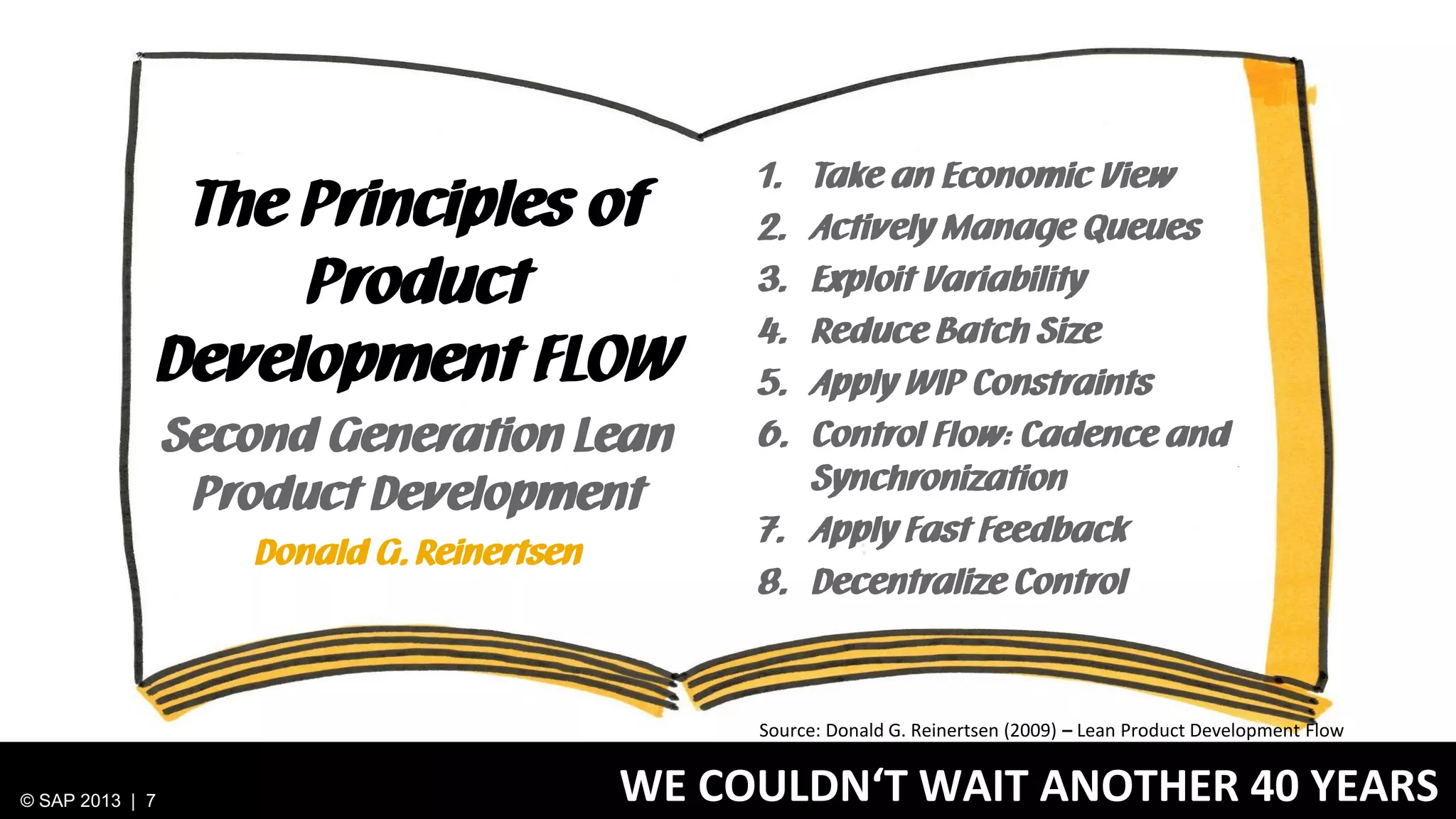 The Principles of
Product
Development FLOW
Second Generation Lean
Product Development
Donald G. Reinertsen

1.
2.
3.
4.
5.
6.

Take an Economic View
Actively Manage Queues
Exploit Variability
Reduce Batch Size
Apply WIP Constraints
Control Flow: Cadence and
Synchronization
7. Apply Fast Feedback
8. Decentralize Control

Source: Donald G. Reinertsen (2009) – Lean Product Development Flow

© SAP 2013 | 7

WE COULDN‘T WAIT ANOTHER 40 YEARS

 