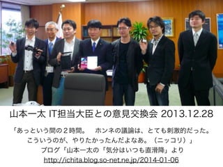 山本一太 IT担当大臣との意見交換会 2013.12.28
「あっという間の２時間。 ホンネの議論は、とても刺激的だった。
こういうのが、やりたかったんだよなあ。（ニッコリ）」
ブログ「山本一太の「気分はいつも直滑降」より
http://ichita.blog.so-net.ne.jp/2014-01-06

 