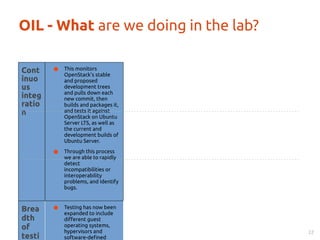 OIL - What are we doing in the lab? 
22 
Cont 
inuo 
us 
integ 
ratio 
n 
● This monitors 
OpenStack’s stable 
and proposed 
development trees 
and pulls down each 
new commit, then 
builds and packages it, 
and tests it against 
OpenStack on Ubuntu 
Server LTS, as well as 
the current and 
development builds of 
Ubuntu Server. 
● Through this process 
we are able to rapidly 
detect 
incompatibilities or 
interoperability 
problems, and identify 
bugs. 
Brea 
dth 
of 
testi 
ng 
● Testing has now been 
expanded to include 
different guest 
operating systems, 
hypervisors and 
software-defined 
 