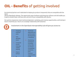 OIL - Benefits of getting involved 
Involvement in the OpenStack Interoperability Lab will give you access to: 
22 
As a technical partner we’re dedicated to helping you produce components that are compatible with the 
latest 
Ubuntu OpenStack releases. The opportunity spans hardware and enterprise software and will enable you 
to get to market faster, with less cost, and sure of your compatibility with Ubuntu. 
Our partner programme covers technical alignment, marketing, joint revenue opportunities, and training in 
how to maximise your returns on a strategic relationship with Canonical. 
● Ongoing 
mainten 
ance 
● Test 
develop 
ment 
● Compreh 
ensive 
interope 
rability 
testing 
● Charm 
School 
● A 
● Technical 
alignment to 
synchronise 
developmen 
t timelines 
● Marketing 
assistance 
including 
entry into 
our list of 
compatible 
solutions, 
joint 
revenue 
opportunitie 
s and 
 