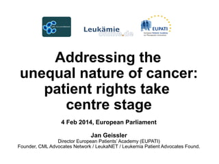 Addressing the
unequal nature of cancer:
patient rights take
centre stage
4 Feb 2014, European Parliament
Jan Geissler

Director European Patients’ Academy (EUPATI)
Founder, CML Advocates Network / LeukaNET / Leukemia Patient Advocates Found.

 