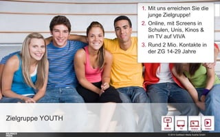 / Mit uns erreichen Sie die junge
Zielgruppe (74% E 14-29)
/ Online, mit Screens in
Schulen, Unis, Kinos & im TV auf
VIVA
/ Rund 2 Mio. Kontakte in der
Zielgruppe E 14-29
E 2029, 26%

E 1419, 48%

,0

,0

E 3065, 25%

Zielgruppe YOUTH
Unser Bewegtbild-Kombi-Angebot
© 2014 Goldbach Media Austria GmbH

1

 