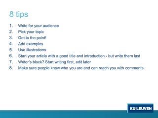 8 tips
1.
2.
3.
4.
5.
6.
7.
8.

Write for your audience
Pick your topic

Get to the point!
Add examples
Use illustrations
Start your article with a good title and introduction - but write them last
Writer’s block? Start writing first, edit later
Make sure people know who you are and can reach you with comments

 