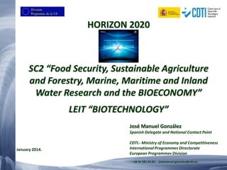 HORIZON 2020 SC2 “Food Security, Sustainable Agriculture and Forestry, Marine, Maritime and Inland Water Research and the BIOECONOMY” LEIT “BIOTECHNOLOGY” 
José Manuel González 
Spanish Delegate and National Contact Point 
CDTI.-Ministry of Economy and Competitiveness 
International Programmes Directorate 
European Programmes Division 
+34 91 581 55 62.-josemanuel.gonzalez@cdti.es 
January 2014.  
