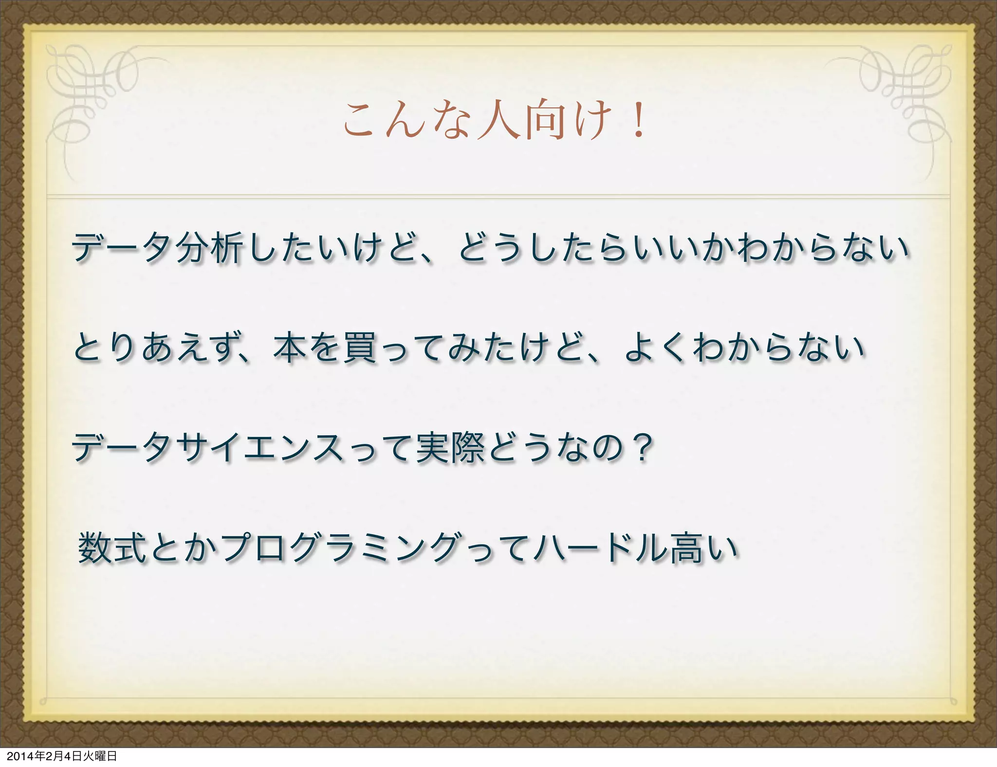こんな人向け！
データ分析したいけど、どうしたらいいかわからない
とりあえず、本を買ってみたけど、よくわからない
データサイエンスって実際どうなの？
数式とかプログラミングってハードル高い

2014年2月4日火曜日

 