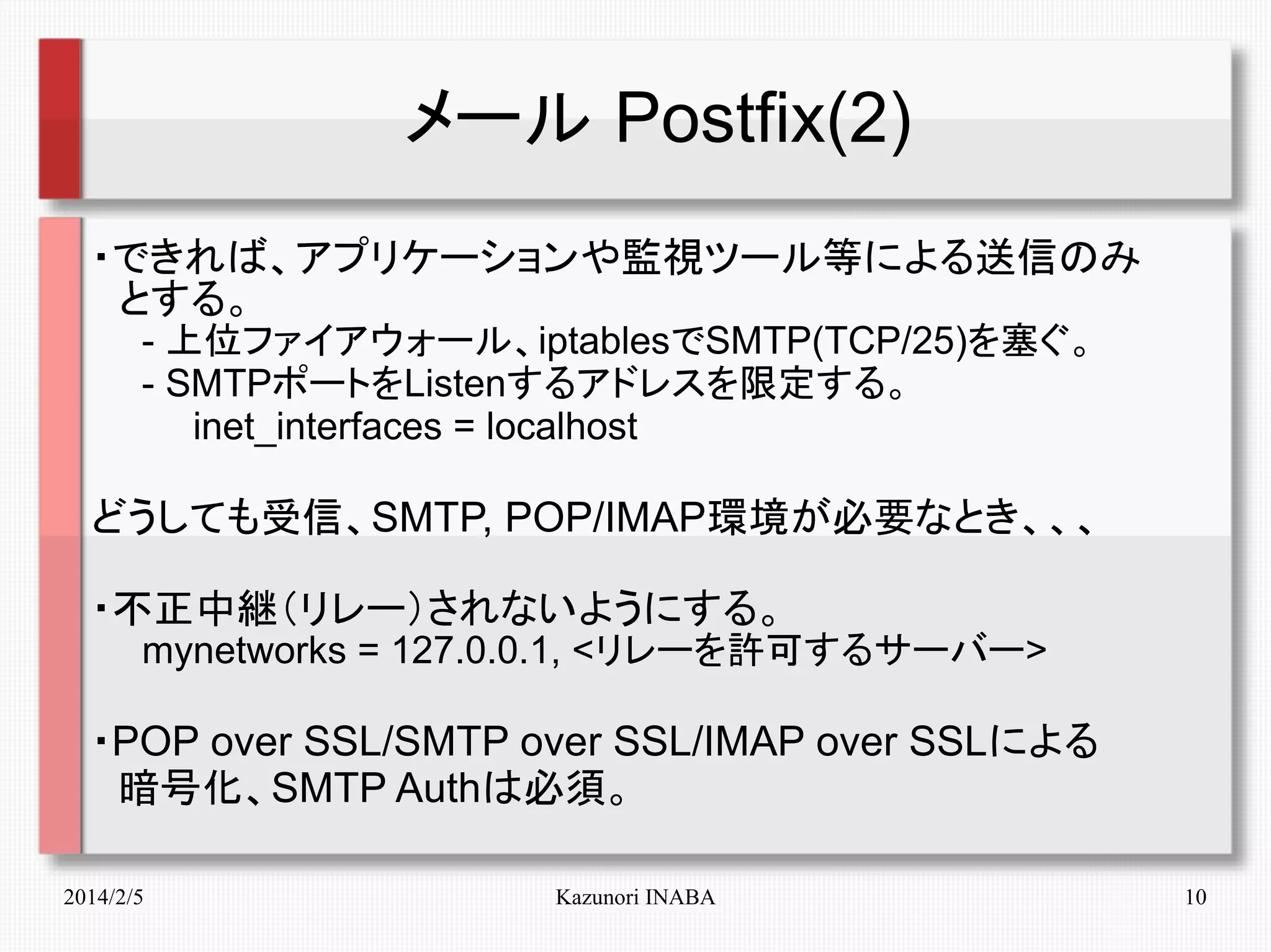 メール Postfix(2)
・できれば、アプリケーションや監視ツール等による送信のみ
　とする。
　　- 上位ファイアウォール、iptablesでSMTP(TCP/25)を塞ぐ。
　　- SMTPポートをListenするアドレスを限定する。
　　　　inet_interfaces = localhost

どうしても受信、SMTP, POP/IMAP環境が必要なとき、、、
・不正中継（リレー）されないようにする。

　　mynetworks = 127.0.0.1, <リレーを許可するサーバー>

・POP over SSL/SMTP over SSL/IMAP over SSLによる
　暗号化、SMTP Authは必須。
2014/2/5

Kazunori INABA

10

 