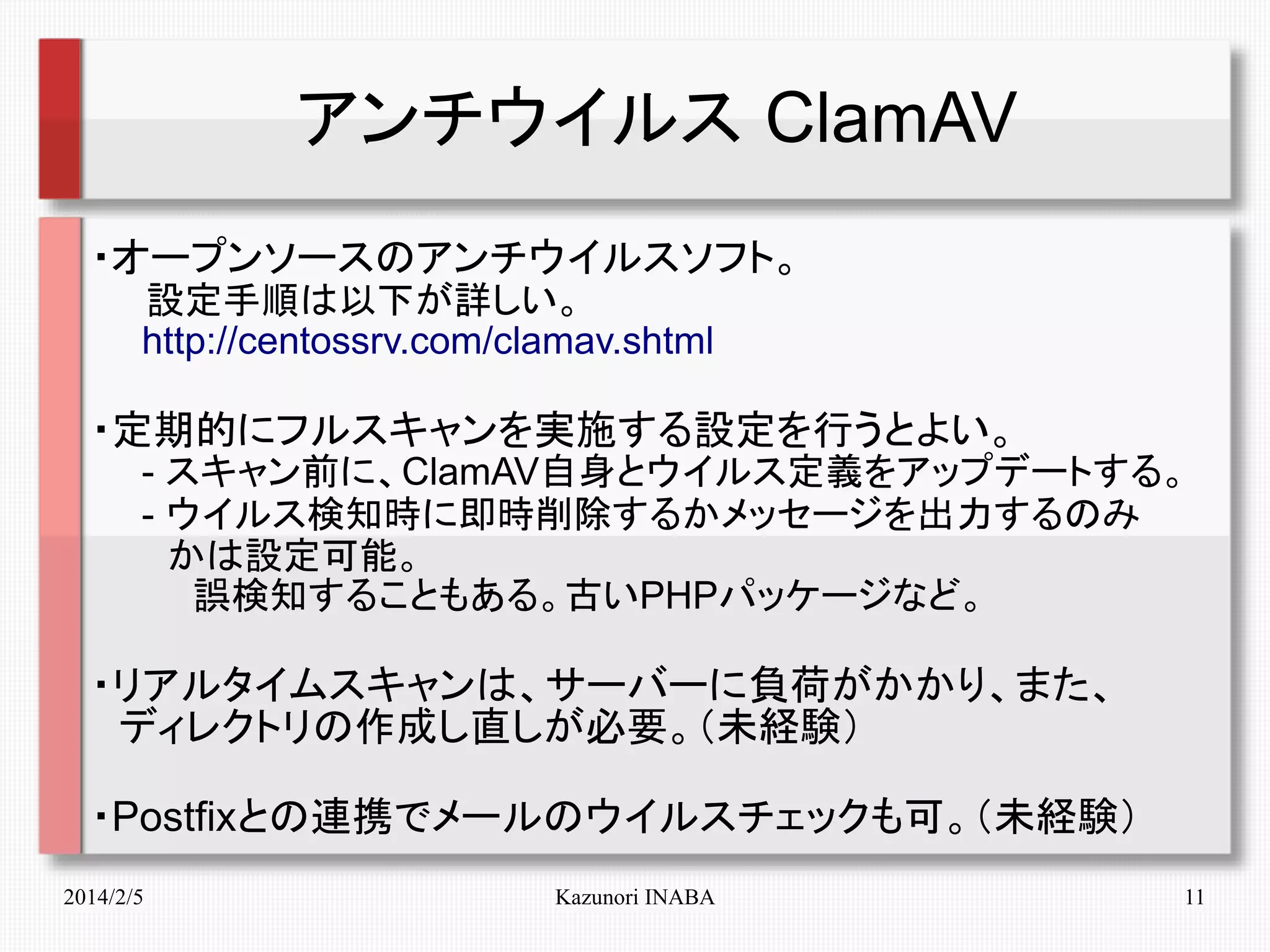 アンチウイルス ClamAV
・オープンソースのアンチウイルスソフト。
　　設定手順は以下が詳しい。
　　http://centossrv.com/clamav.shtml

・定期的にフルスキャンを実施する設定を行うとよい。
　　- スキャン前に、ClamAV自身とウイルス定義をアップデートする。
　　- ウイルス検知時に即時削除するかメッセージを出力するのみ
　　　かは設定可能。
　　　　誤検知することもある。古いPHPパッケージなど。

・リアルタイムスキャンは、サーバーに負荷がかかり、また、
　ディレクトリの作成し直しが必要。（未経験）
・Postfixとの連携でメールのウイルスチェックも可。（未経験）
2014/2/5

Kazunori INABA

11

 