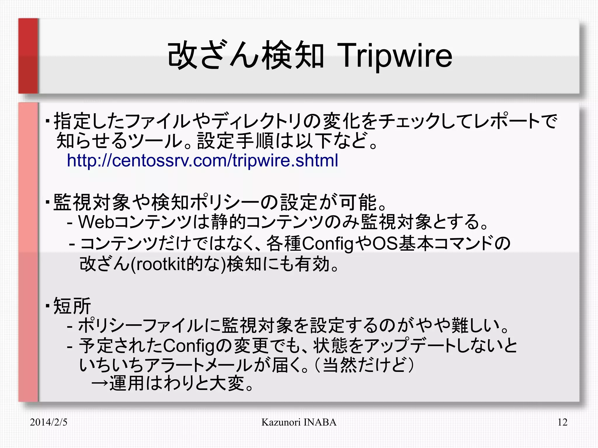 改ざん検知 Tripwire
・指定したファイルやディレクトリの変化をチェックしてレポートで
　知らせるツール。設定手順は以下など。
　　http://centossrv.com/tripwire.shtml

・監視対象や検知ポリシーの設定が可能。

　　- Webコンテンツは静的コンテンツのみ監視対象とする。
　　- コンテンツだけではなく、各種ConfigやOS基本コマンドの
　　　改ざん(rootkit的な)検知にも有効。

・短所
　　- ポリシーファイルに監視対象を設定するのがやや難しい。
　　- 予定されたConfigの変更でも、状態をアップデートしないと
　　　いちいちアラートメールが届く。（当然だけど）
　　　　→運用はわりと大変。
2014/2/5

Kazunori INABA

12

 