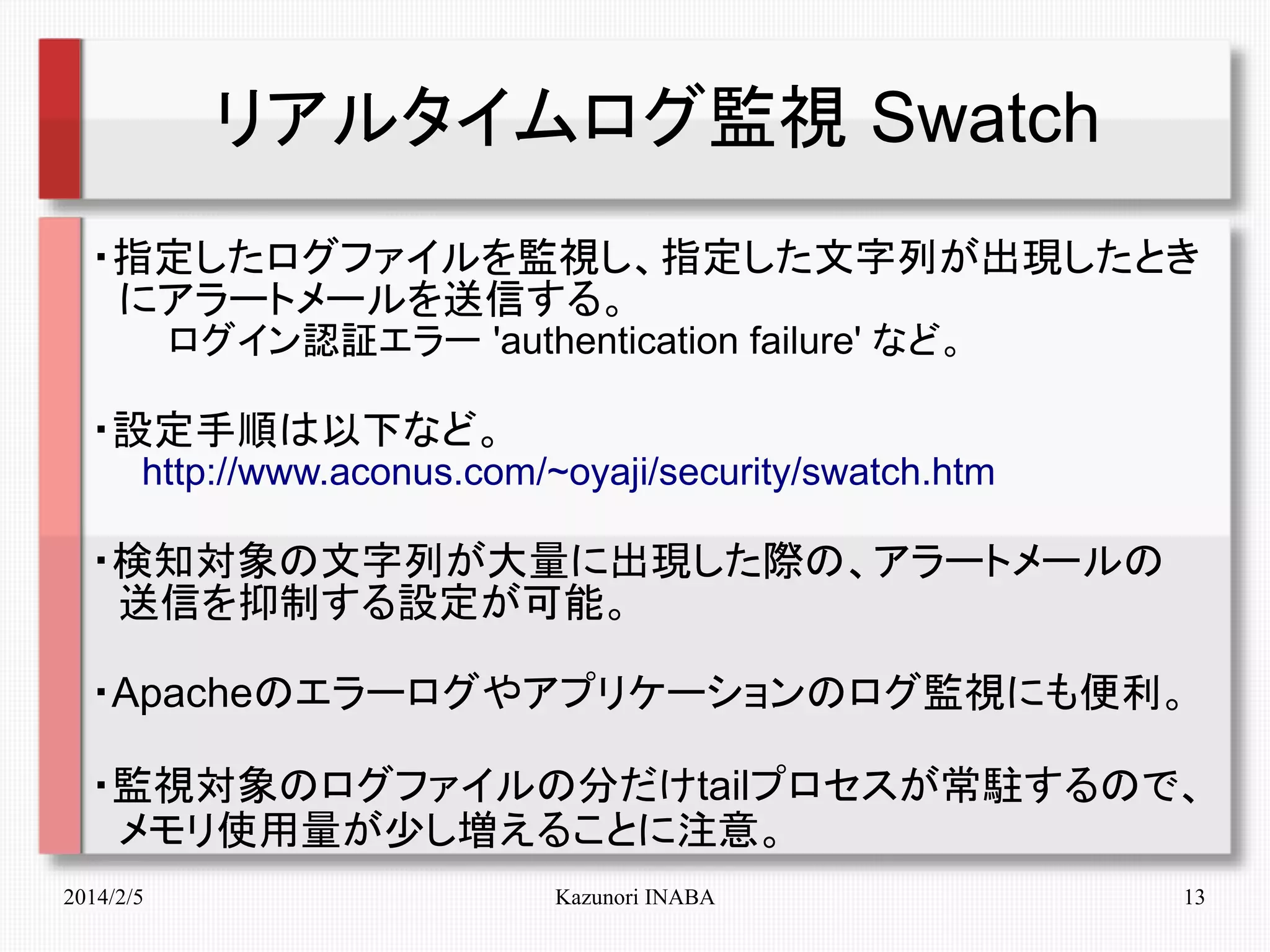 リアルタイムログ監視 Swatch
・指定したログファイルを監視し、指定した文字列が出現したとき
　にアラートメールを送信する。
　　　ログイン認証エラー 'authentication failure' など。

・設定手順は以下など。
　　http://www.aconus.com/~oyaji/security/swatch.htm

・検知対象の文字列が大量に出現した際の、アラートメールの
　送信を抑制する設定が可能。
・Apacheのエラーログやアプリケーションのログ監視にも便利。
・監視対象のログファイルの分だけtailプロセスが常駐するので、
　メモリ使用量が少し増えることに注意。
2014/2/5

Kazunori INABA

13

 