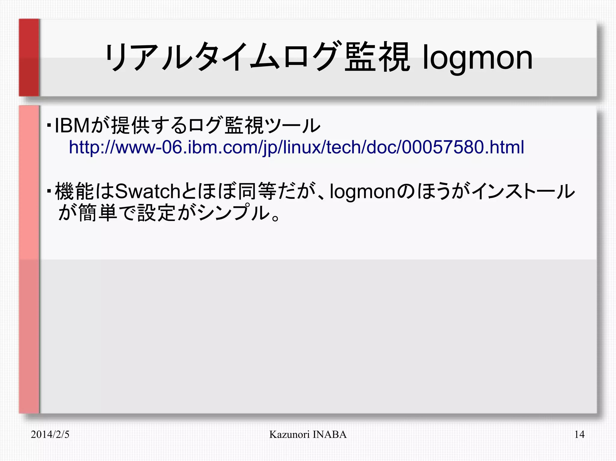 リアルタイムログ監視 logmon
・IBMが提供するログ監視ツール
　　http://www-06.ibm.com/jp/linux/tech/doc/00057580.html

・機能はSwatchとほぼ同等だが、logmonのほうがインストール　
　が簡単で設定がシンプル。

2014/2/5

Kazunori INABA

14

 