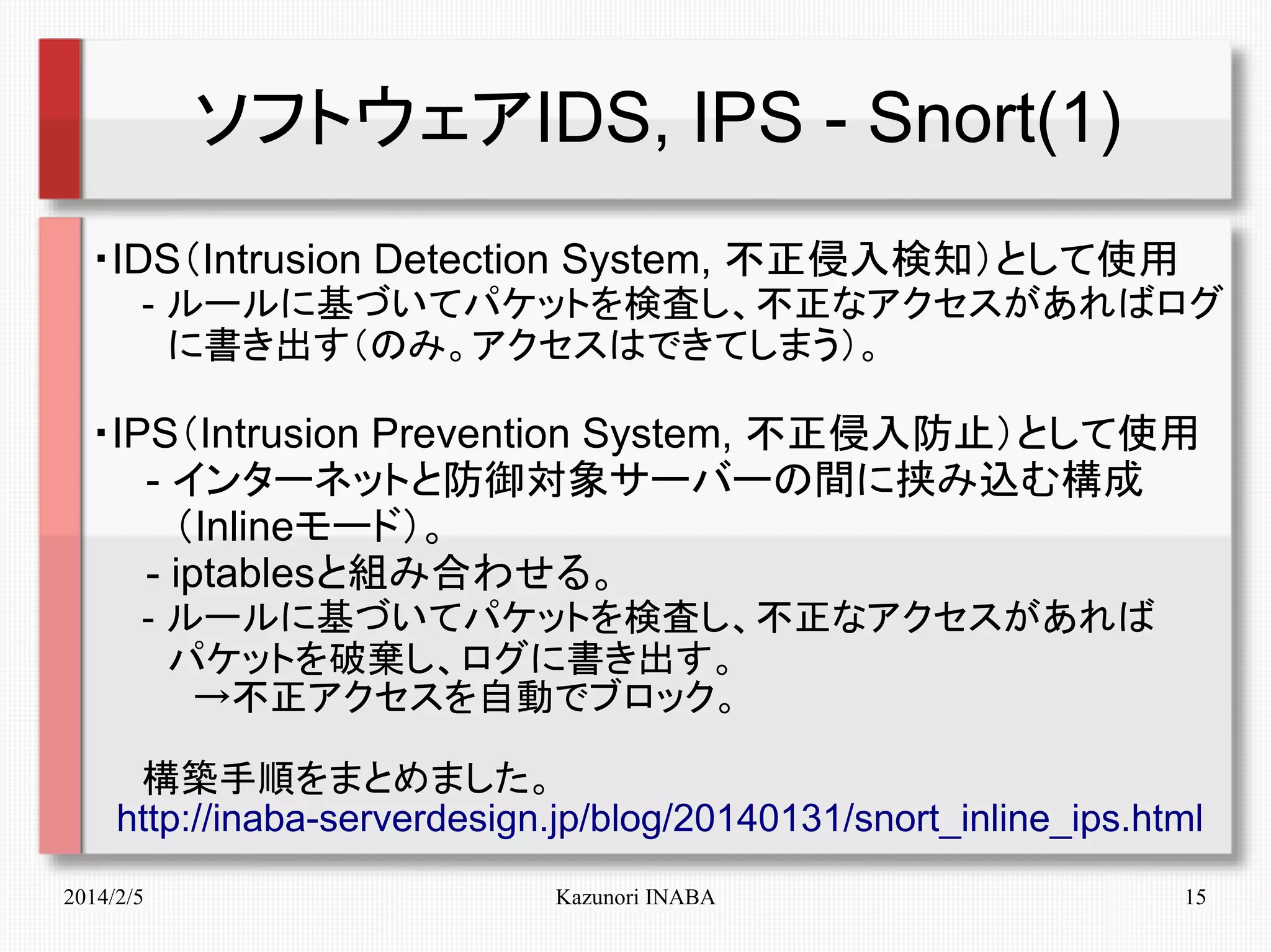 ソフトウェアIDS, IPS - Snort(1)
・IDS（Intrusion Detection System, 不正侵入検知）として使用
　　- ルールに基づいてパケットを検査し、不正なアクセスがあればログ
　　　に書き出す（のみ。アクセスはできてしまう）。

・IPS（Intrusion Prevention System, 不正侵入防止）として使用
　　- インターネットと防御対象サーバーの間に挟み込む構成
　　　（Inlineモード）。
　　- iptablesと組み合わせる。
　　- ルールに基づいてパケットを検査し、不正なアクセスがあれば
　　　パケットを破棄し、ログに書き出す。
　　　　→不正アクセスを自動でブロック。
　　構築手順をまとめました。
　http://inaba-serverdesign.jp/blog/20140131/snort_inline_ips.html
2014/2/5

Kazunori INABA

15

 