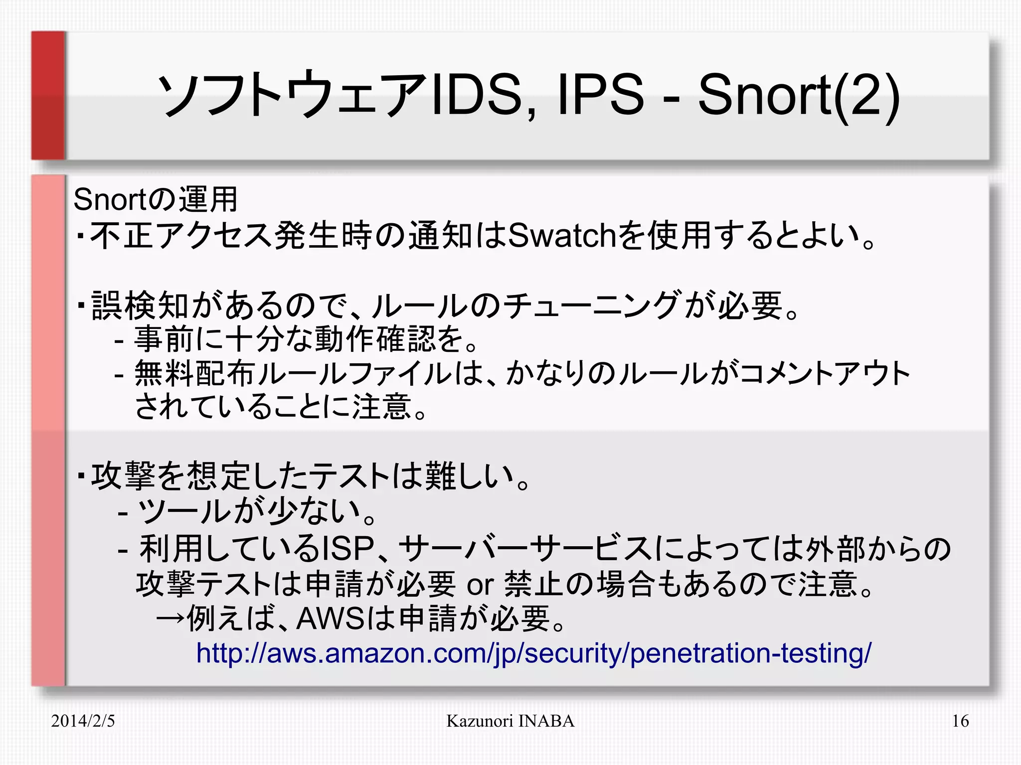 ソフトウェアIDS, IPS - Snort(2)
Snortの運用
・不正アクセス発生時の通知はSwatchを使用するとよい。

・誤検知があるので、ルールのチューニングが必要。
　　- 事前に十分な動作確認を。
　　- 無料配布ルールファイルは、かなりのルールがコメントアウト
　　　されていることに注意。

・攻撃を想定したテストは難しい。
　　- ツールが少ない。
　　- 利用しているISP、サーバーサービスによっては外部からの
　　　攻撃テストは申請が必要 or 禁止の場合もあるので注意。
　　　　→例えば、AWSは申請が必要。
　　　　　　http://aws.amazon.com/jp/security/penetration-testing/
2014/2/5

Kazunori INABA

16

 