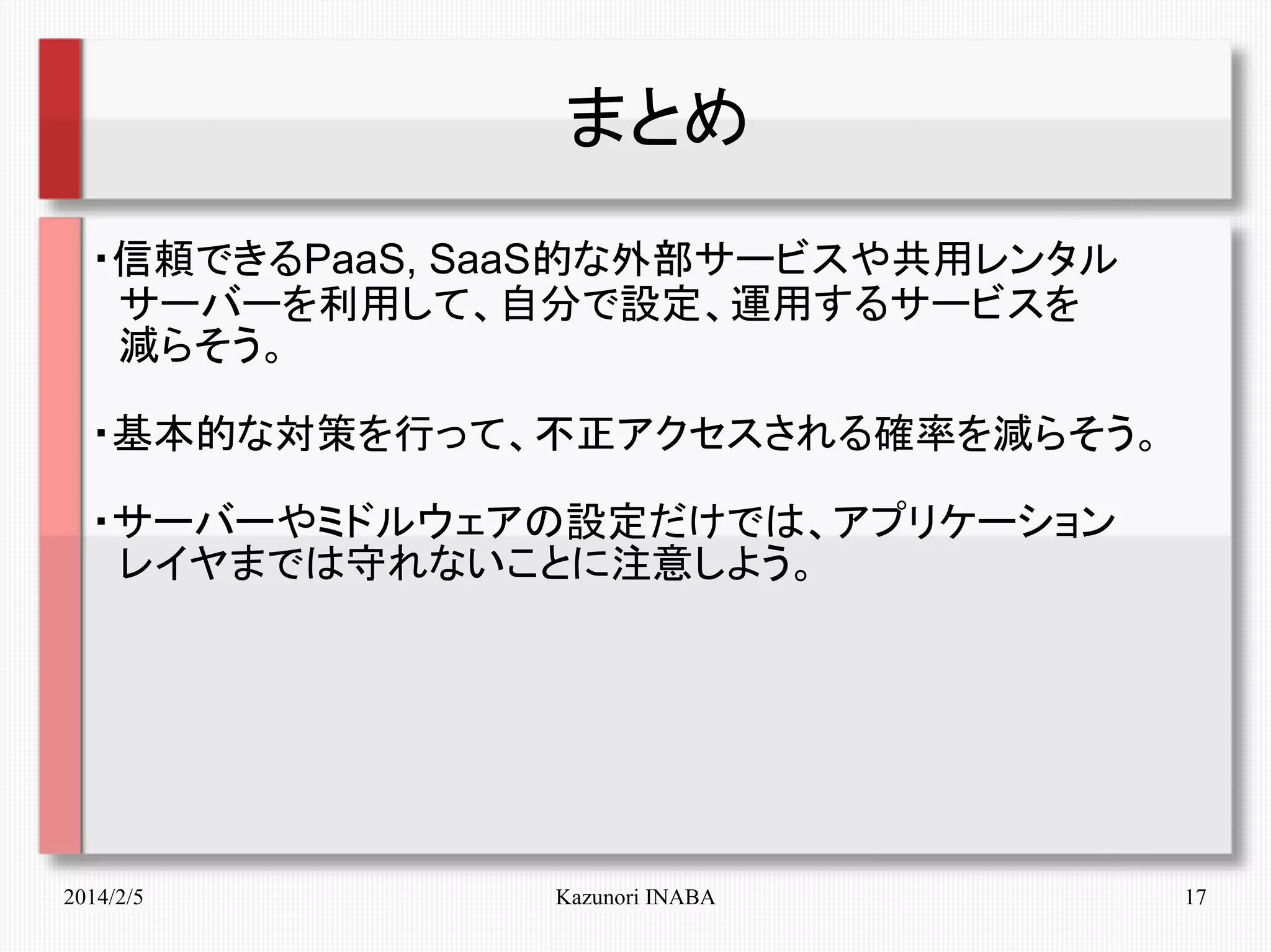 まとめ
・信頼できるPaaS, SaaS的な外部サービスや共用レンタル
　サーバーを利用して、自分で設定、運用するサービスを
　減らそう。
・基本的な対策を行って、不正アクセスされる確率を減らそう。
・サーバーやミドルウェアの設定だけでは、アプリケーション
　レイヤまでは守れないことに注意しよう。
　

2014/2/5

Kazunori INABA

17

 