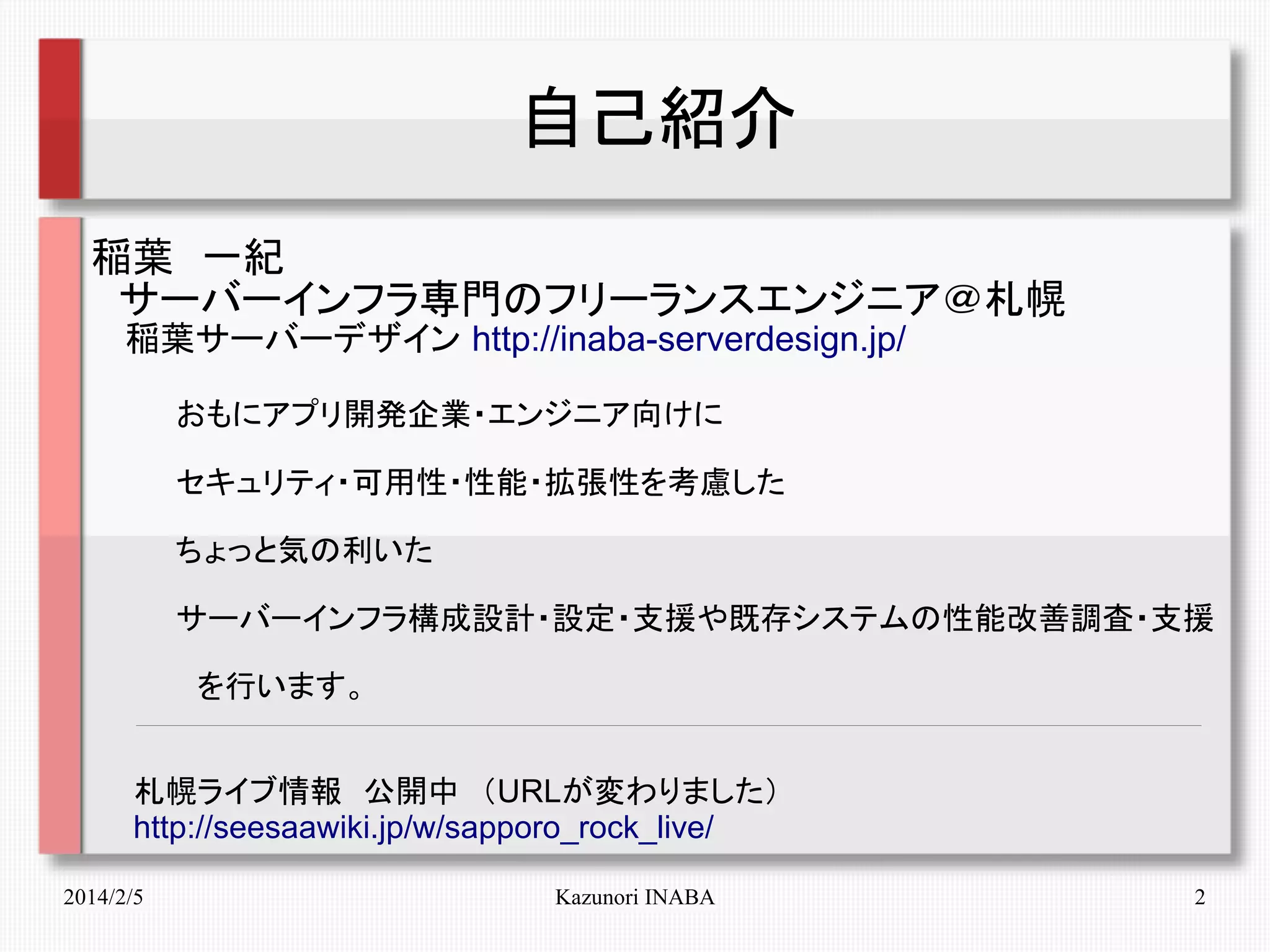 自己紹介
稲葉　一紀
　サーバーインフラ専門のフリーランスエンジニア＠札幌
　 稲葉サーバーデザイン http://inaba-serverdesign.jp/
　　　　おもにアプリ開発企業・エンジニア向けに
　　　　セキュリティ・可用性・性能・拡張性を考慮した
　　　　ちょっと気の利いた
　　　　サーバーインフラ構成設計・設定・支援や既存システムの性能改善調査・支援
　　　　　を行います。
　　札幌ライブ情報　公開中　（URLが変わりました）
　　http://seesaawiki.jp/w/sapporo_rock_live/
2014/2/5

Kazunori INABA

2

 