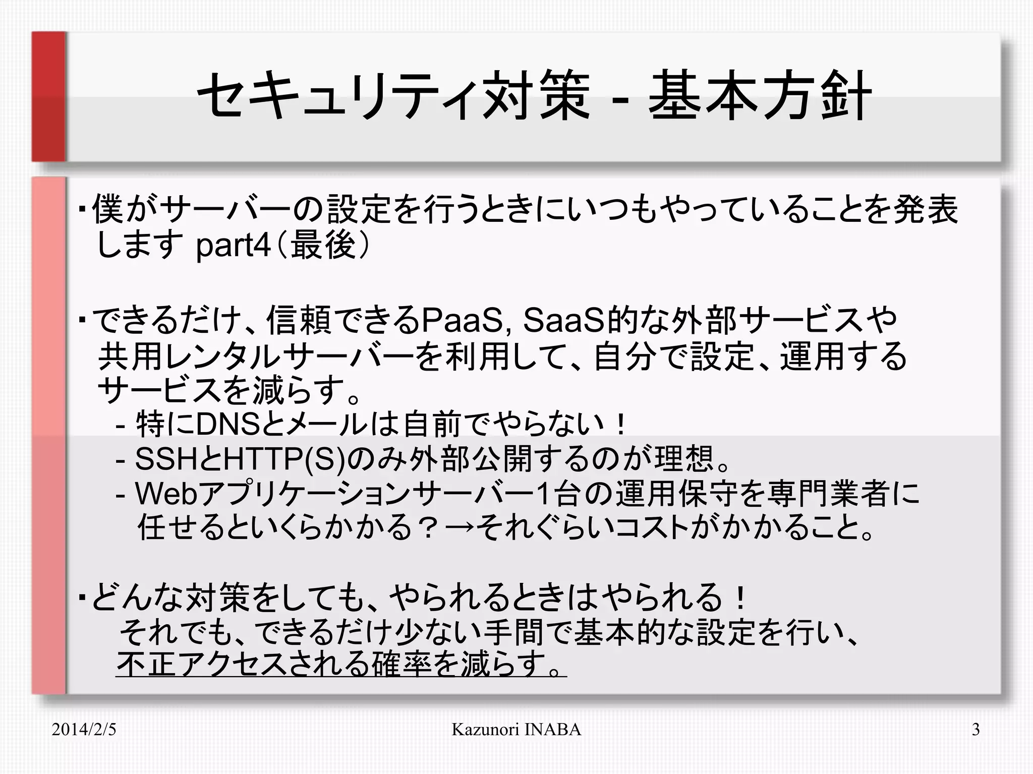 セキュリティ対策 - 基本方針
・僕がサーバーの設定を行うときにいつもやっていることを発表
　します part4（最後）
・できるだけ、信頼できるPaaS, SaaS的な外部サービスや
　共用レンタルサーバーを利用して、自分で設定、運用する
　サービスを減らす。
　　- 特にDNSとメールは自前でやらない！
　　- SSHとHTTP(S)のみ外部公開するのが理想。
　　- Webアプリケーションサーバー1台の運用保守を専門業者に
　　　任せるといくらかかる？→それぐらいコストがかかること。

・どんな対策をしても、やられるときはやられる！
　　それでも、できるだけ少ない手間で基本的な設定を行い、
　　不正アクセスされる確率を減らす。
2014/2/5

Kazunori INABA

3

 