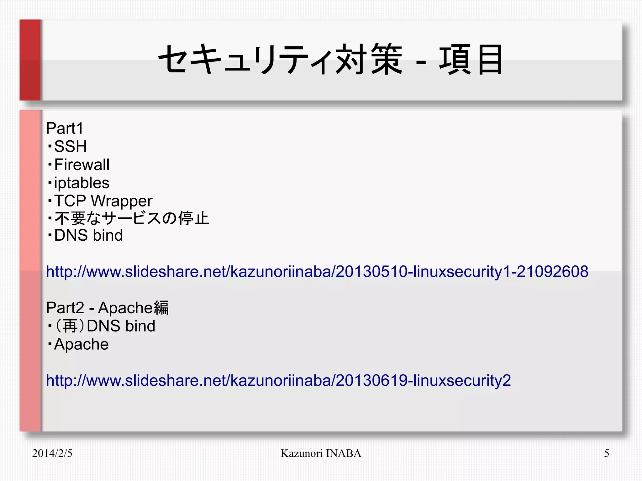 セキュリティ対策 - 項目
Part1
・SSH
・Firewall
・iptables
・TCP Wrapper
・不要なサービスの停止
・DNS bind
http://www.slideshare.net/kazunoriinaba/20130510-linuxsecurity1-21092608
Part2 - Apache編
・（再）DNS bind
・Apache
http://www.slideshare.net/kazunoriinaba/20130619-linuxsecurity2

2014/2/5

Kazunori INABA

5

 