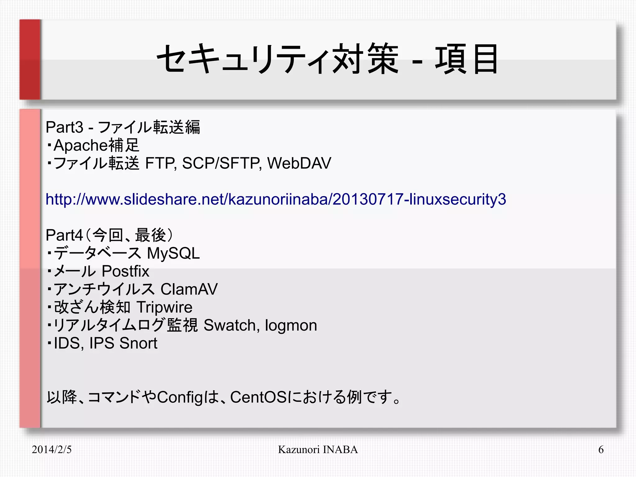 セキュリティ対策 - 項目
Part3 - ファイル転送編
・Apache補足
・ファイル転送 FTP, SCP/SFTP, WebDAV
http://www.slideshare.net/kazunoriinaba/20130717-linuxsecurity3
Part4（今回、最後）
・データベース MySQL
・メール Postfix
・アンチウイルス ClamAV
・改ざん検知 Tripwire
・リアルタイムログ監視 Swatch, logmon
・IDS, IPS Snort
以降、コマンドやConfigは、CentOSにおける例です。
2014/2/5

Kazunori INABA

6

 