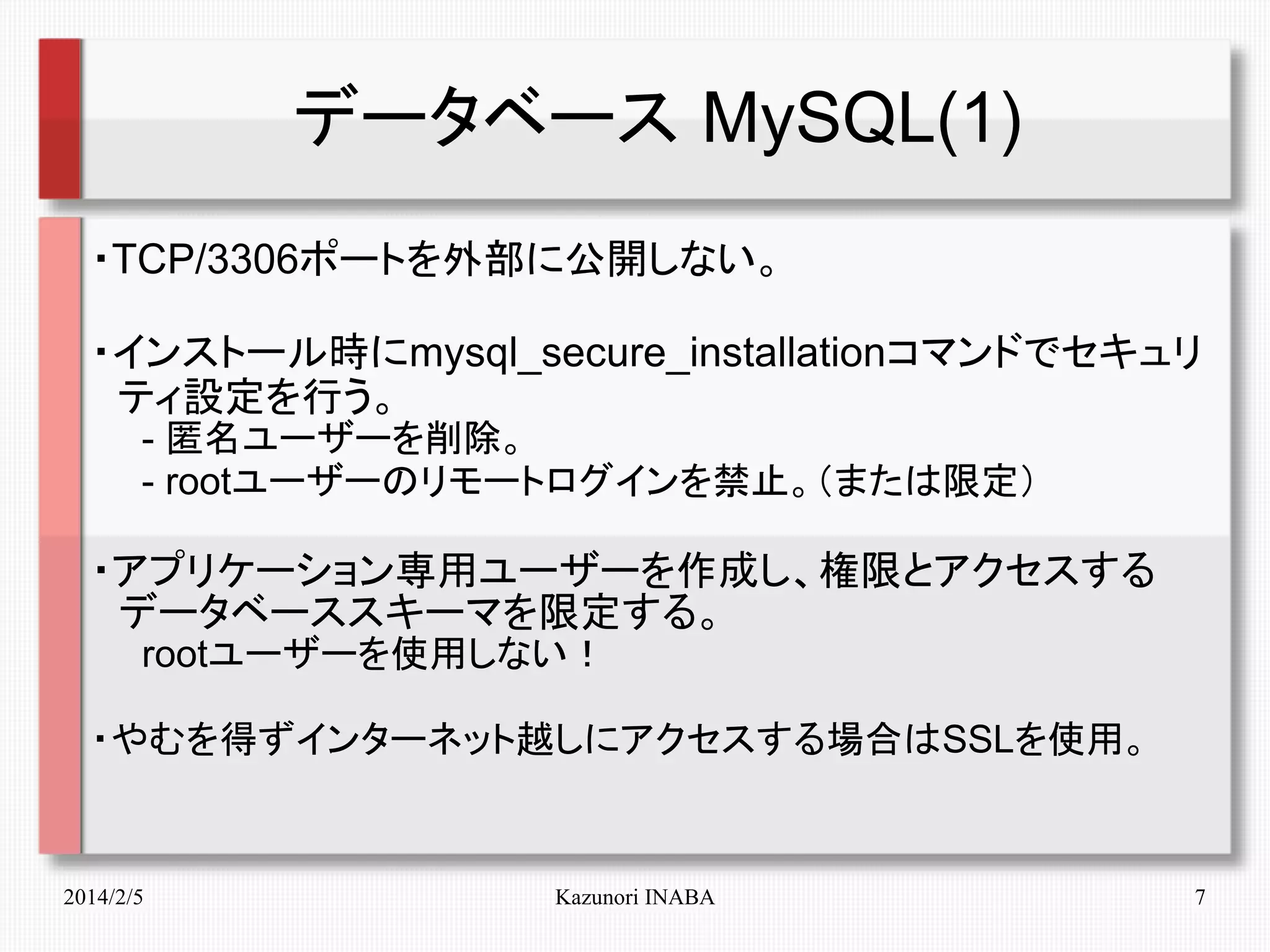 データベース MySQL(1)
・TCP/3306ポートを外部に公開しない。
・インストール時にmysql_secure_installationコマンドでセキュリ
　ティ設定を行う。
　　- 匿名ユーザーを削除。
　　- rootユーザーのリモートログインを禁止。（または限定）

・アプリケーション専用ユーザーを作成し、権限とアクセスする
　データベーススキーマを限定する。
　　rootユーザーを使用しない！
・やむを得ずインターネット越しにアクセスする場合はSSLを使用。

2014/2/5

Kazunori INABA

7

 