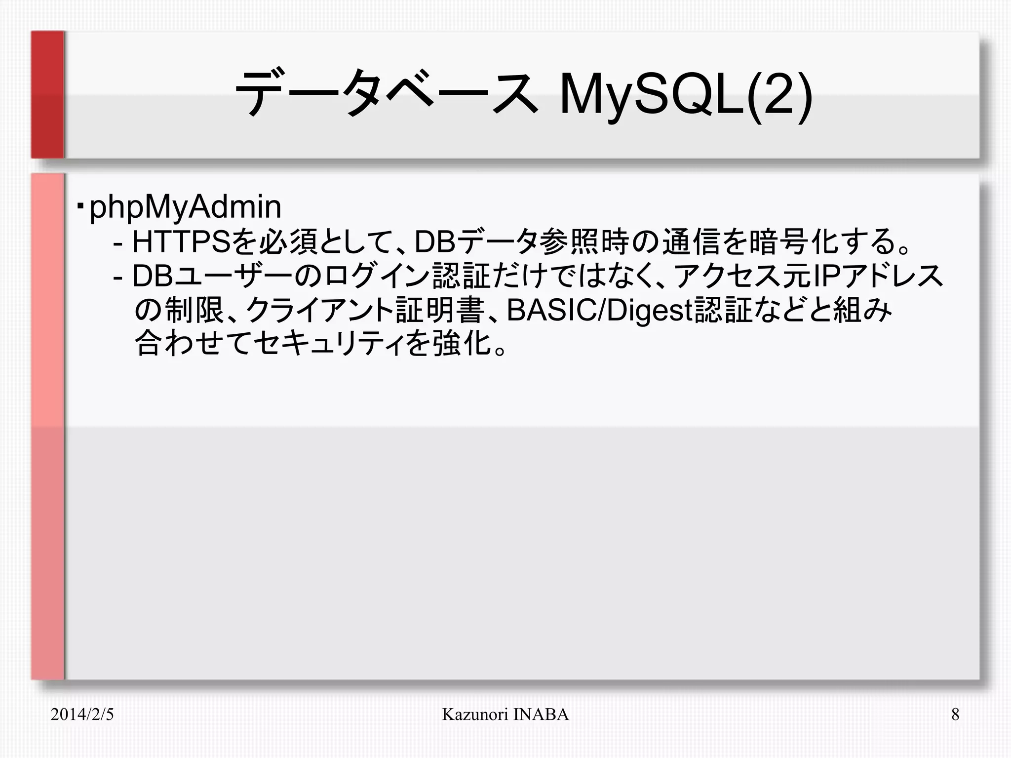 データベース MySQL(2)
・phpMyAdmin
　　- HTTPSを必須として、DBデータ参照時の通信を暗号化する。
　　- DBユーザーのログイン認証だけではなく、アクセス元IPアドレス
　　　の制限、クライアント証明書、BASIC/Digest認証などと組み
　　　合わせてセキュリティを強化。

2014/2/5

Kazunori INABA

8

 