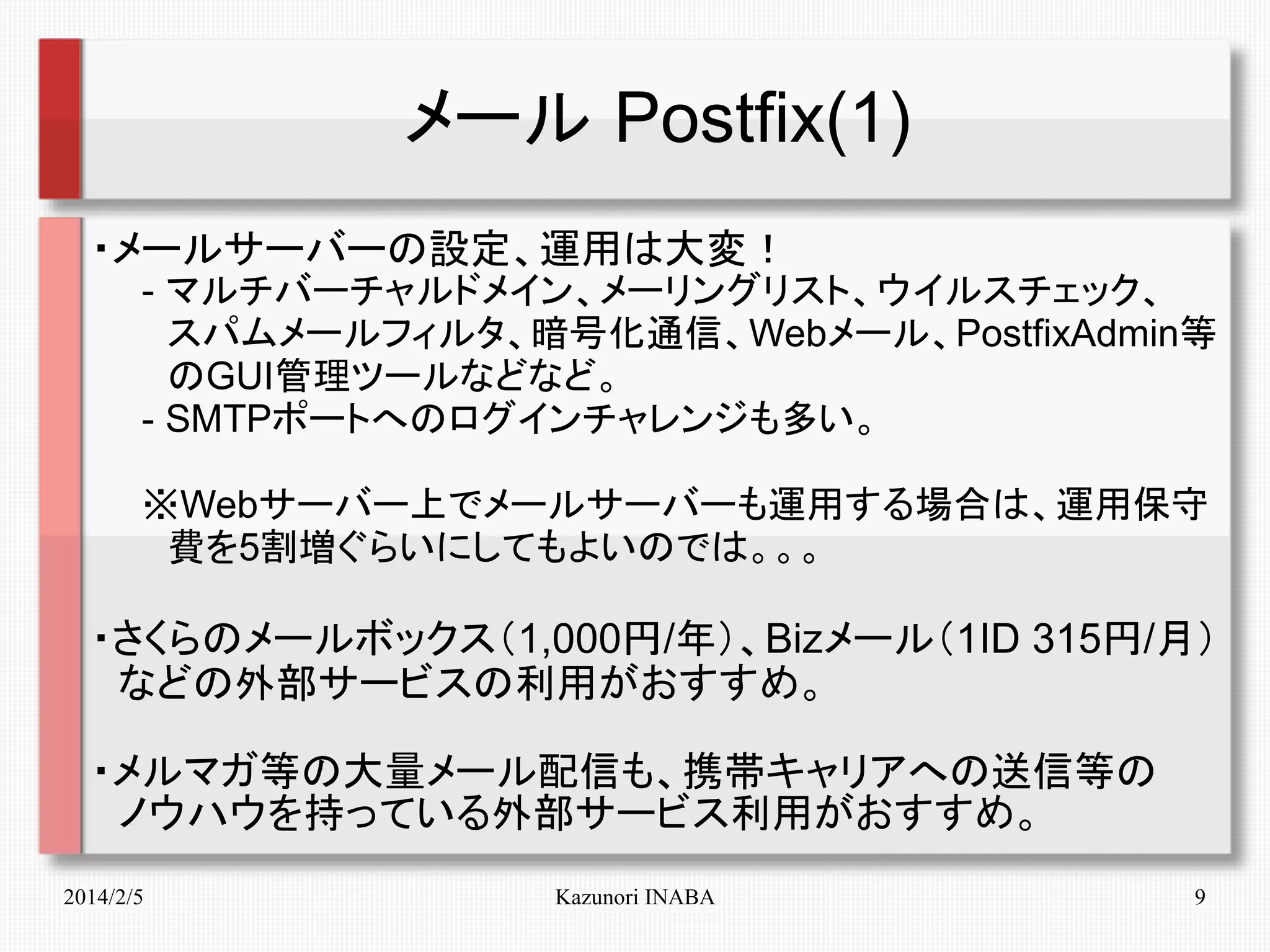 メール Postfix(1)
・メールサーバーの設定、運用は大変！
　　- マルチバーチャルドメイン、メーリングリスト、ウイルスチェック、
　　　スパムメールフィルタ、暗号化通信、Webメール、PostfixAdmin等
　　　のGUI管理ツールなどなど。
　　- SMTPポートへのログインチャレンジも多い。
　　※Webサーバー上でメールサーバーも運用する場合は、運用保守
　　　費を5割増ぐらいにしてもよいのでは。。。

・さくらのメールボックス（1,000円/年）、Bizメール（1ID 315円/月）
　などの外部サービスの利用がおすすめ。
・メルマガ等の大量メール配信も、携帯キャリアへの送信等の　
　ノウハウを持っている外部サービス利用がおすすめ。
2014/2/5

Kazunori INABA

9

 