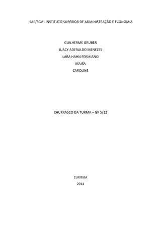 ISAE/FGV - INSTITUTO SUPERIOR DE ADMINISTRAÇÃO E ECONOMIA

GUILHERME GRUBER
JUACY ADERALDO MENEZES
LARA HAHN FERMIANO
MAISA
CAROLINE

CHURRASCO DA TURMA – GP 5/12

CURITIBA
2014

 